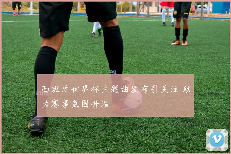 西班牙世界杯主题曲发布引关注 助力赛事氛围升温