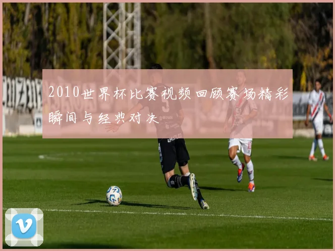 2010世界杯比赛视频回顾赛场精彩瞬间与经典对决