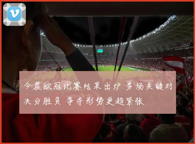 今晨欧冠比赛结果出炉 多场关键对决分胜负 争夺形势更趋紧张