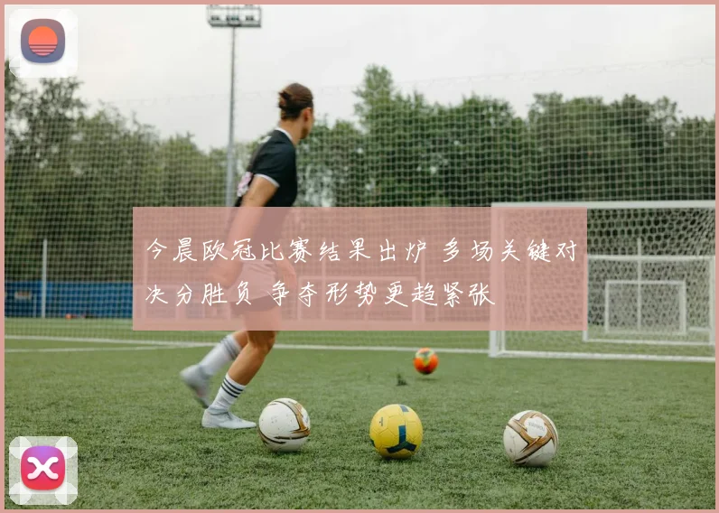 今晨欧冠比赛结果出炉 多场关键对决分胜负 争夺形势更趋紧张