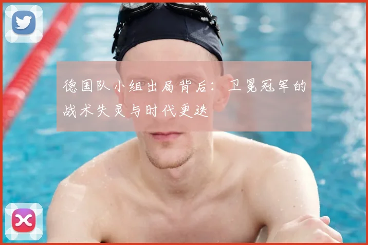 德国队小组出局背后：卫冕冠军的战术失灵与时代更迭